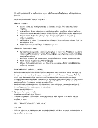 Οι μισές περίπου από τις παθήσεις της ράχης, οφείλονται στο λανθασμένο τρόπο ανύψωσης
βάρους.
Μάθε πώς να σηκώνεις βάρη με ασφάλεια
ΓΕΝΙΚΟΙ ΚΑΝΟΝΕΣ
* Στάσου κοντά. Έχε σταθερή στήριξη, με τα πόδια ανοιχτά στην κάθε πλευρά του
φορτίου.
* Κοντοκάθησε. Φτάσε πάνω από το φορτίο. Κράτα ίσια την πλάτη. Λύγισε τα γόνατα.
* Συγκράτησε το αντικείμενο σταθερά. Σιγουρέψου ότι η λαβή σου δεν θα ξεγλιστρήσει.
* Πάρε εισπνοή. Οι φουσκωμένοι με αέρα πνεύμονες βοηθάνε να στηριχτεί η
σπονδυλική στήλη.
* Ανύψωνε με τα πόδια. Τέντωσε αργά τα πόδια σου. Όταν ισιώσουν, παίρνεις ξανά την
κατακόρυφη θέση.
* Κράτα το αντικείμενο σταθερά κοντά στο σώμα σου.
ΜΑΘΕ ΠΩΣ ΝΑ ΣΗΚΩΝΕΙΣ ΒΑΡΗ
* Εξέτασε το αντικείμενο τις διαστάσεις, το σχήμα, το βάρος του. Αποφάσισε πως θα το
κρατήσεις. Έλεγξε για τυχόν γράσα, λάδια, κοφτερά άκρα. Πρόσεχε ιδιαίτερα τα βάρη
με ακανόνιστο όγκο.
* Καθάρισε το δρόμο σου από εμπόδια, από παγίδες όπου μπορείς να παραπατήσεις.
* Μάθε που και πως θα ακουμπήσεις το βάρος.
* Ζήτησε βοήθεια σε περίπτωση που έχεις έστω και μια αμφιβολία για το βάρος που
πρέπει να σηκώσεις.
ΕΙΔΙΚΟΙ ΚΑΝΟΝΕΣ ΓΙΑ ΕΙΔΙΚΕΣ ΣΥΝΘΗΚΕΣ
* Όταν σηκώνεις βάρος πάνω από το ύψος του κεφαλιού σου-Το ανώτερο βάρος που έχεις τη
δύναμη να σηκώσεις τώρα, είναι μικρότερο επειδή δεν σε βοηθούν τα πόδια σου. Πρόσεξε
πάρα πολύ. Άνοιξε τα πόδια, προτάσσοντας λιγότερο το ένα. Χρησιμοποίησε σταθερή
πλατφόρμα ή ανθεκτική σκάλα. Για πολύ ψηλά σημεία μη χρησιμοποιείς καρέκλα ή κιβώτιο. Αν
έχεις αμφιβολία, ζήτησε από κάποιον να σε βοηθήσει.
* Όταν σηκώνεις βαριά φορτία- Αν ένα αντικείμενο είναι πολύ βαρύ, με υπερβολικό όγκο ή
δύσκολα μετακινείται κάνε ένα από τα παρακάτω:
* Ζήτησε να σε βοηθήσουν.
* Χρησιμοποίησε μηχανικό μέσο.
* Προχώρησε σταδιακά δίχως βιασύνη.
* Ανασήκωνε μαλακά. Απόφευγε τις απότομες κινήσεις. Κάνε στροφή με τα πόδια αντί να
στρίβεις τη μέση.
ΙΔΕΕΣ ΓΙΑ ΝΑ ΠΡΟΦΥΛΑΣΣΕΤΕ ΤΗ ΜΕΣΗ ΣΑΣ
ΣΤΟ ΣΠΙΤΙ
* Διάλεγε εργαλεία με μικρό βάρος και μακρές χειρολαβές. Δούλευε σε μικρή απόσταση αντί να
προσπαθείς να φτάσεις.
 