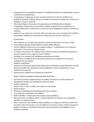 * Να χρησιμοποιείς τα κατάλληλα εργαλεία. Το κατάλληλο εργαλείο για κάθε εργασία, την κάνει
ευκολότερη και ασφαλέστερη.
* Το φτυάρισμα. Τα χέρια σου να είναι σε αρκετή απόσταση το ένα από το άλλο για να
μοιράζεται καλύτερα το βάρος. Σήκωνε με στήριξη στα γόνατα και τη ράχη ίσια. Το χιόνι να το
σπρώχνεις, να μην το σηκώνεις.
* Μετακίνηση βαρέων αντικειμένων. Να χρησιμοποιείς κατάλληλα μέσα μεταφοράς
* Η αναρρίχηση. Χρησιμοποιείτε γερή σκάλα, σταθερά ακυρωμένη για να αποφεύγετε τις
πτώσεις. Μετακινείτε τη σκάλα αντί να τεντώνεστε. Μην σκαρφαλώνετε πάνω σε τραπέζια και
καρέκλες.
* Διακόπτετε και τεντώνεστε. Αυτό είναι καλό για τη μέση σας, και με τη διάρκεια θα αποδίδετε
περισσότερο. (Αποφεύγετε να διπλώνετε το στέρνο σας την ώρα που τεντώνεστε).
ΣΤΗΝ ΕΡΓΑΣΙΑ
* Όταν εργάζεστε με την πλάτη κάτω κρατάτε τα γόνατα λυγισμένα για να ισιώνει η ράχη.
* Όταν εργάζεστε χαμηλά λυγίζετε βαθιά τα γόνατα (βαθύ κάθισμα).
* Πατάτε σταθερά τα πόδια σας για την ανύψωση βάρους. Τα γλιστρήματα και οι απότομες
μετακινήσεις είναι αιτίες για τραυματισμούς.
* Το πιάσιμο αντικειμένων που πέφτουν είναι επικίνδυνο. Όταν αυτό επιβάλλεται, κρατάτε τα
γόνατα λυγισμένα, ίσια τη ράχη και πατάτε σταθερά.
* Κατεβαίνετε με προσοχή από πλατφόρμες, χρησιμοποιείτε σκάλα.
* Όταν οδηγείτε το κάθισμά σας να έχει κλίση μπροστά ώστε τα γόνατά σας να λυγίζουν
ψηλότερα από τους γοφούς.
* Αλλάζετε συχνά θέσεις.
* Πρόκειται για καινούρια εργασία όπου θα χρειαστεί να δουλέψει η μέση; Φροντίστε την καλή
φυσική σας κατάσταση, προχωράτε σιγά και εφαρμόζετε τρόπους εργασίας που να μην
καταπονούν τη μέση σας.
* Χρησιμοποιείτε εργαλεία για ανύψωση και μετακίνηση.
ΜΑΘΕ ΤΙ ΠΡΕΠΕΙ ΝΑ ΚΑΝΕΙΣ ΣΕ ΜΙΑ ΕΠΕΙΓΟΥΣΑ ΠΕΡΙΠΤΩΣΗ
* Ένα δυνατό χτύπημα ή στραμπούληγμα στο κεφάλι, στο λαιμό ή στη μέση μπορούν να
προκαλέσουν κάταγμα στη σπονδυλική στήλη ή στο λαιμό.
* Σημάδια κατάγματος.
* Δυνατοί πόνοι σ’ όλο το στήθος, στην κοιλιά, στα κάτω άκρα.
* Μυϊκοί σπασμοί.
* Αδυναμία ή αναισθησία από μούδιασμα κάτω από το τραύμα.
* Κι αν ακόμη δεν υποψιάζεστε κάτι σοβαρό…
* Καλέστε βοήθεια. Γιατρό ή άτομο που γνωρίζει πρώτες βοήθειες.
* Μην μετακινείτε τον παθόντα. Δώστε τις πρώτες βοήθειες για αναπνοή, σοκ, αιμορραγία,
κρατήστε τον πάσχοντα ζεστό.
* Όταν η μετακίνηση είναι αναγκαία. Μαζί με βοηθούς, αν υπάρχει η δυνατότητα, γυρίστε τον
χτυπημένο πάνω στο πλευρό, με ίσιο το κεφάλι και τεντωμένο το λαιμό. Κυλήστε άκαμπτο το
φορείο, μια πόρτα ή μια πλατιά σανίδα κάτω από τον χτυπημένο και ξαναφέρετε τον να
ξαπλώσει ανάσκελα.
 