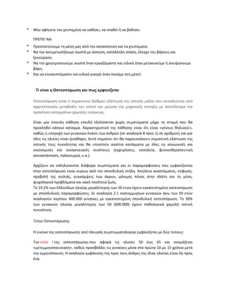 * Μην αφήνετε τον χτυπημένο να καθίσει, να σταθεί ή να βαδίσει.
ΠΡΕΠΕΙ ΝΑ:
* Προστατεύουμε τη μέση μας από την καταπόνηση και τα χτυπήματα.
* Να την αντιμετωπίζουμε σωστά με άσκηση, κατάλληλη στάση, έλεγχο του βάρους και
ξεκούραση.
* Να την χρησιμοποιούμε σωστά όταν εργαζόμαστε και ειδικά όταν μετακινούμε ή ανυψώνουμε
βάρη.
* Και να επισκεπτόμαστε τον ειδικό γιατρό όταν πονάμε στη μέση!
Τι είναι η Οστεοπόρωση και πως εμφανίζεται
Οστεοπόρωση είναι η σημαντικού βαθμού ελάττωση της οστικής μάζας που συνοδεύεται από
αρχιτεκτονικές μεταβολές του οστού και μείωση της μηχανικής αντοχής με αποτέλεσμα την
πρόκληση καταγμάτων χαμηλής ενέργειας.
Είναι μία ύπουλη πάθηση επειδή εξελίσσεται χωρίς συμπτώματα μέχρι τη στιγμή που θα
προκληθεί κάποιο κάταγμα. Χαρακτηριστικό της πάθησης είναι ότι είναι «γένους θηλυκού»,
καθώς η υπεροχή των γυναικών έναντι των ανδρών (σε αναλογία 8 προς 1) σε αριθμούς και για
όλες τις ηλικίες είναι ξεκάθαρη. Αυτό σημαίνει ότι θα παρουσιάσουν σημαντική ελάττωση της
οστικής τους πυκνότητας και θα υποστούν αναίτια κατάγματα με όλες τις κοινωνικές και
οικονομικές και οικογενειακές συνέπειες (εγχειρήσεις, νοσηλεία, φυσικοθεραπευτική
αποκατάσταση, ταλαιπωρία, κ.α.).
Αρχίζουν να εκδηλώνονται διάφορα συμπτώματα και οι παραμορφώσεις που εμφανίζονται
στην οστεοπόρωση είναι κυρίως από την σπονδυλική στήλη. Απώλεια αναστήματος, κύφωση,
προβολή της κοιλιάς, συγκάμψεις των άκρων, μόνιμος πόνος στην πλάτη και τη μέση,
ψυχολογικά προβλήματα και κακή ποιότητα ζωής.
Το 19,2% των Ελληνίδων ηλικίας μεγαλύτερης των 50 ετών έχουν εγκατεστημένη οστεοπόρωση
με σπονδυλικές παραμορφώσεις. Σε αναλογία 2.1 εκατομμυρίων γυναικών άνω των 50 ετών
αναλογούν περίπου 400.000 γυναίκες με εγκατεστημένη σπονδυλική οστεοπόρωση. Το 30%
των γυναικών ηλικίας μεγαλύτερης των 50 (600.000) έχουν παθολογικά χαμηλή οστική
πυκνότητα.
Τύποι Οστεοπόρωσης
Η εικόνα της οστεοπόρωσης από πλευράς συμπτωματολογίας εμφανίζεται με δύο τύπους:
Τον τύπο Ι της οστεοπόρωσης που αφορά τις ηλικίες 50 έως 65 και ονομάζεται
«μετεμμηνοπαυσιακή», καθώς προσβάλλει τις γυναίκες μέσα στα πρώτα 10 με 15 χρόνια μετά
την εμμηνόπαυση. Η αναλογία εμφάνισης της προς τους άνδρες της ίδιας ηλικίας είναι έξι προς
ένα.
 