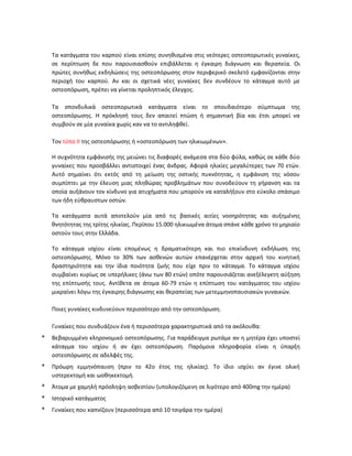 Τα κατάγματα του καρπού είναι επίσης συνηθισμένα στις νεότερες οστεοπορωτικές γυναίκες,
σε περίπτωση δε που παρουσιασθούν επιβάλλεται η έγκαιρη διάγνωση και θεραπεία. Οι
πρώτες συνήθως εκδηλώσεις της οστεοπόρωσης στον περιφερικό σκελετό εμφανίζονται στην
περιοχή του καρπού. Αν και οι σχετικά νέες γυναίκες δεν συνδέουν το κάταγμα αυτό με
οστεοπόρωση, πρέπει να γίνεται προληπτικός έλεγχος.
Τα σπονδυλικά οστεοπορωτικά κατάγματα είναι το σπουδαιότερο σύμπτωμα της
οστεοπόρωσης. Η πρόκλησή τους δεν απαιτεί πτώση ή σημαντική βία και έτσι μπορεί να
συμβούν σε μία γυναίκα χωρίς καν να το αντιληφθεί.
Τον τύπο ΙΙ της οστεοπόρωσης ή «οστεοπόρωση των ηλικιωμένων».
Η συχνότητα εμφάνισής της μειώνει τις διαφορές ανάμεσα στα δύο φύλα, καθώς σε κάθε δύο
γυναίκες που προσβάλλει αντιστοιχεί ένας άνδρας. Αφορά ηλικίες μεγαλύτερες των 70 ετών.
Αυτό σημαίνει ότι εκτός από τη μείωση της οστικής πυκνότητας, η εμφάνιση της νόσου
συμπίπτει με την έλευση μιας πληθώρας προβλημάτων που συνοδεύουν τη γήρανση και τα
οποία αυξάνουν τον κίνδυνο για ατυχήματα που μπορούν να καταλήξουν στο εύκολο σπάσιμο
των ήδη εύθραυστων οστών.
Τα κατάγματα αυτά αποτελούν μία από τις βασικές αιτίες νοσηρότητας και αυξημένης
θνητότητας της τρίτης ηλικίας. Περίπου 15.000 ηλικιωμένα άτομα σπάνε κάθε χρόνο το μηριαίο
οστούν τους στην Ελλάδα.
Το κάταγμα ισχίου είναι επομένως η δραματικότερη και πιο επικίνδυνη εκδήλωση της
οστεοπόρωσης. Μόνο το 30% των ασθενών αυτών επανέρχεται στην αρχική του κινητική
δραστηριότητα και την ίδια ποιότητα ζωής που είχε πριν το κάταγμα. Το κάταγμα ισχίου
συμβαίνει κυρίως σε υπερήλικες (άνω των 80 ετών) οπότε παρουσιάζεται ανεξέλεγκτη αύξηση
της επίπτωσής τους. Αντίθετα σε άτομα 60-79 ετών η επίπτωση του κατάγματος του ισχίου
μικραίνει λόγω της έγκαιρης διάγνωσης και θεραπείας των μετεμμηνοπαυσιακών γυναικών.
Ποιες γυναίκες κινδυνεύουν περισσότερο από την οστεοπόρωση.
Γυναίκες που συνδυάζουν ένα ή περισσότερα χαρακτηριστικά από τα ακόλουθα:
* Βεβαρυμμένο κληρονομικό οστεοπόρωσης. Για παράδειγμα ρωτάμε αν η μητέρα έχει υποστεί
κάταγμα του ισχίου ή αν έχει οστεοπόρωση. Παρόμοια πληροφορία είναι η ύπαρξη
οστεοπόρωσης σε αδελφές της.
* Πρόωρη εμμηνόπαυση (πριν το 42ο έτος της ηλικίας). Το ίδιο ισχύει αν έγινε ολική
υστερεκτομή και ωοθηκεκτομή.
* Άτομα με χαμηλή πρόσληψη ασβεστίου (υπολογιζόμενη σε λιγότερο από 400mg την ημέρα)
* Ιστορικό κατάγματος
* Γυναίκες που καπνίζουν (περισσότερα από 10 τσιγάρα την ημέρα)
 