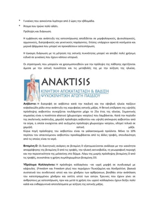 * Γυναίκες που ασκούνται λιγότερο από 2 ώρες την εβδομάδα.
* Άτομα που τρώνε πολύ αλάτι.
Πρόληψη και διάγνωση
Η εμφάνιση και ανάπτυξη της οστεοπόρωσης αποδίδεται σε μορφολογικούς, φυσιολογικούς,
ορμονικούς, διατροφικούς και γενετικούς παράγοντες. Επίσης υπάρχουν αρκετά νοσήματα και
μερικά φάρμακα που μπορεί να προκαλέσουν οστεοπόρωση.
Η έγκαιρη διάγνωση με τη μέτρηση της οστικής πυκνότητας μπορεί να αποβεί πολύ χρήσιμη
ειδικά σε γυναίκες που έχουν κάποιο ιστορικό.
Οι στρατηγικές που μπορούν να χρησιμοποιηθούν για την πρόληψη της πάθησης σχετίζονται
άμεσα με την οστική πυκνότητα και τις μεταβολές της με την αύξηση της ηλικίας.
Ασβέστιο: Η διατροφή σε ασβέστιο κατά την παιδική και την εφηβική ηλικία παίζουν
κεφαλαιώδη ρόλο στην ανάπτυξη της κορυφαίας οστικής μάζας. Η θετική επίδραση της υψηλής
πρόσληψης ασβεστίου συνεχίζεται τουλάχιστον μέχρι το 25ο έτος της ηλικίας. Σημαντικής
σημασίας είναι η ποσότητα αλατιού (χλωριούχου νατρίου) που λαμβάνεται. Κατά την περίοδο
της σκελετικής ανάπτυξης, χαμηλή πρόσληψη ασβεστίου και υψηλή απέκκριση ασβεστίου από
τα ούρα, η οποία ενισχύεται από αυξημένη πρόσληψη χλωριούχου νατρίου, οδηγεί τελικά σε
χαμηλή οστική μάζα.
Κύρια πηγή πρόσληψης του ασβεστίου είναι τα γαλακτοκομικά προϊόντα. Μόνο το 10%
περίπου του απαιτούμενου ασβεστίου προσλαμβάνεται από τις άλλες τροφές, σπουδαιότερη
από τις οποίες είναι το νερό.
Βιταμίνη D: Οι διαιτητικές ανάγκες σε βιταμίνη D εξατομικεύονται ανάλογα με την ικανότητα
απορρόφησης της βιταμίνης D από τις τροφές, την ηλιακή ακτινοβολία, τη γεωγραφική περιοχή
και την περιεκτικότητα της μελανίνης στο δέρμα. Λόγω της μικρής πρόσληψης βιταμίνης D από
τις τροφές, συνιστάται η χρήση συμπληρωμάτων βιταμίνης D3.
Υδρόλυμα Κολλαγόνου: Η πρόσληψη κολλαγόνου –σε υγρή μορφή σε συνδυασμό με
κάψουλες (Freedom και Freedom plus) που περιέχουν Γλυκοζαμίνη και Χονδροϊτίνη βασικά
συστατικά του συνδετικού ιστού και του χόνδρου των αρθρώσεων, βοηθάει στην ανάπλαση
του κατεστραμμένου χόνδρου και οστίτη ιστού των οστών. Έρευνες που έχουν γίνει σε
ανθρώπους με οστεοπόρωση, πριν και μετά τη χρήση του υγρού κολλαγόνου έχουν δείξει πολύ
καλά και ενθαρρυντικά αποτελέσματα με αύξηση της οστικής μάζας.
 