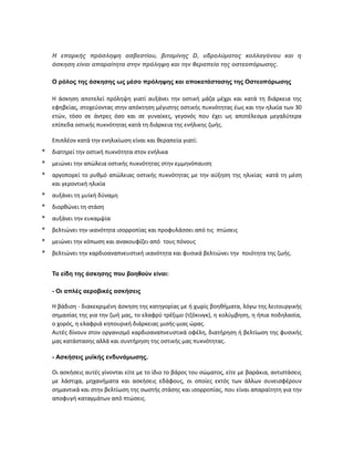 Η επαρκής πρόσληψη ασβεστίου, βιταμίνης D, υδρολύματος κολλαγόνου και η
άσκηση είναι απαραίτητα στην πρόληψη και την θεραπεία της οστεοπόρωσης.
Ο ρόλος της άσκησης ως μέσο πρόληψης και αποκατάστασης της Οστεοπόρωσης
Η άσκηση αποτελεί πρόληψη γιατί αυξάνει την οστική μάζα μέχρι και κατά τη διάρκεια της
εφηβείας, στοχεύοντας στην απόκτηση μέγιστης οστικής πυκνότητας έως και την ηλικία των 30
ετών, τόσο σε άντρες όσο και σε γυναίκες, γεγονός που έχει ως αποτέλεσμα μεγαλύτερα
επίπεδα οστικής πυκνότητας κατά τη διάρκεια της ενήλικης ζωής.
Επιπλέον κατά την ενηλικίωση είναι και θεραπεία γιατί:
* διατηρεί την οστική πυκνότητα στον ενήλικα
* μειώνει την απώλεια οστικής πυκνότητας στην εμμηνόπαυση
* αργοπορεί το ρυθμό απώλειας οστικής πυκνότητας με την αύξηση της ηλικίας κατά τη μέση
και γεροντική ηλικία
* αυξάνει τη μυϊκή δύναμη
* διορθώνει τη στάση
* αυξάνει την ευκαμψία
* βελτιώνει την ικανότητα ισορροπίας και προφυλάσσει από τις πτώσεις
* μειώνει την κόπωση και ανακουφίζει από τους πόνους
* βελτιώνει την καρδιοαναπνευστική ικανότητα και φυσικά βελτιώνει την ποιότητα της ζωής.
Τα είδη της άσκησης που βοηθούν είναι:
- Οι απλές αεροβικές ασκήσεις
Η βάδιση - διακεκριμένη άσκηση της κατηγορίας με ή χωρίς βοηθήματα, λόγω της λειτουργικής
σημασίας της για την ζωή μας, το ελαφρύ τρέξιμο (τζόκινγκ), η κολύμβηση, η ήπια ποδηλασία,
ο χορός, η ελαφριά κηπουρική διάρκειας μισής-μιας ώρας.
Αυτές δίνουν στον οργανισμό καρδιοαναπνευστικά οφέλη, διατήρηση ή βελτίωση της φυσικής
μας κατάστασης αλλά και συντήρηση της οστικής μας πυκνότητας.
- Ασκήσεις μυϊκής ενδυνάμωσης.
Οι ασκήσεις αυτές γίνονται είτε με το ίδιο το βάρος του σώματος, είτε με βαράκια, αντιστάσεις
με λάστιχα, μηχανήματα και ασκήσεις εδάφους, οι οποίες εκτός των άλλων συνεισφέρουν
σημαντικά και στην βελτίωση της σωστής στάσης και ισορροπίας, που είναι απαραίτητη για την
αποφυγή καταγμάτων από πτώσεις.
 