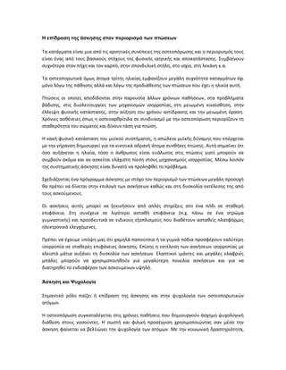 Η επίδραση της άσκησης στον περιορισμό των πτώσεων
Τα κατάγματα είναι μια από τις αρνητικές συνέπειες της οστεοπόρωσης και ο περιορισμός τους
είναι ένας από τους βασικούς στόχους της φυσικής ιατρικής και αποκατάστασης. Συμβαίνουν
συχνότερα στον πήχη και τον καρπό, στην σπονδυλική στήλη, στο ισχίο, στη λεκάνη κ.α.
Τα οστεοπορωτικά όμως άτομα τρίτης ηλικίας εμφανίζουν μεγάλη συχνότητα καταγμάτων όχι
μόνο λόγω της πάθησης αλλά και λόγω της προδιάθεσης των πτώσεων που έχει η ηλικία αυτή.
Πτώσεις οι οποίες αποδίδονται στην παρουσία άλλων χρόνιων παθήσεων, στα προβλήματα
βάδισης, στις δυσλειτουργίες των μηχανισμών ισορροπίας, στη μειωμένη κιναίσθηση, στην
έλλειψη φυσικής κατάστασης, στην αύξηση του χρόνου αντίδρασης και την μειωμένη όραση.
Χρόνιες ασθένειες όπως η οστεοαρθρίτιδα σε συνδυασμό με την οστεοπόρωση περιορίζουν τη
σταθερότητα του σώματος και δίνουν τάση για πτώση.
Η κακή φυσική κατάσταση του μυϊκού συστήματος, η απώλεια μυϊκής δύναμης που επέρχεται
με την γήρανση δημιουργεί για τα κινητικά αδρανή άτομα συνθήκες πτώσης. Αυτό σημαίνει ότι
όσο αυξάνεται η ηλικία, τόσο ο άνθρωπος είναι ευάλωτος στις πτώσεις γιατί μπορούν να
συμβούν ακόμα και αν ασκείται ελάχιστη πίεση στους μηχανισμούς ισορροπίας. Μέσω λοιπόν
της συστηματικής άσκησης είναι δυνατό να προληφθεί το πρόβλημα.
Σχεδιάζοντας ένα πρόγραμμα άσκησης με στόχο τον περιορισμό των πτώσεων μεγάλη προσοχή
θα πρέπει να δίνεται στην επιλογή των ασκήσεων καθώς και στη δυσκολία εκτέλεσης της από
τους ασκούμενους.
Οι ασκήσεις αυτές μπορεί να ξεκινήσουν από απλές στηρίξεις στο ένα πόδι σε σταθερή
επιφάνεια. Στη συνέχεια σε λιγότερο ασταθή επιφάνεια (π.χ. πάνω σε ένα στρώμα
γυμναστικής) και προοδευτικά σε ειδικούς εξοπλισμούς που διαθέτουν ασταθείς πλατφόρμες
ηλεκτρονικά ελεγχόμενες.
Πρέπει να έχουμε υπόψη μας ότι χαμηλά παπούτσια ή τα γυμνά πόδια προσφέρουν καλύτερη
ισορροπία σε σταθερές επιφάνειες άσκησης. Επίσης η εκτέλεση των ασκήσεων ισορροπίας με
κλειστά μάτια αυξάνει τη δυσκολία των ασκήσεων. Ελαστικοί ιμάντες και μεγάλες ελαφριές
μπάλες μπορούν να χρησιμοποιηθούν για μεγαλύτερη ποικιλία ασκήσεων και για να
διατηρηθεί το ενδιαφέρον των ασκουμένων υψηλό.
Άσκηση και Ψυχολογία
Σημαντικό ρόλο παίζει ή επίδραση της άσκησης και στην ψυχολογία των οστεοπορωτικών
ατόμων.
Η οστεοπόρωση συγκαταλέγεται στις χρόνιες παθήσεις που δημιουργούν άσχημη ψυχολογική
διάθεση στους νοσούντες. Η σωστή και φιλική προσέγγιση χρησιμοποιώντας σαν μέσο την
άσκηση φαίνεται να βελτιώνει την ψυχολογία των ατόμων. Με την κοινωνική δραστηριότητα,
 