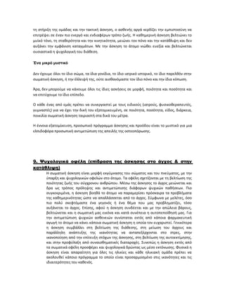 τη στήριξη της ομάδας και την τακτική άσκηση, ο ασθενής αργά κερδίζει την εμπιστοσύνη να
επιτρέψει σε έναν πιο ενεργό και ενδιαφέρων τρόπο ζωής. Η καθημερινή άσκηση βελτιώνει το
μυϊκό τόνο, τη σταθερότητα και την κινητικότητα, μειώνει τον πόνο και την κατάθλιψη και δεν
αυξάνει την εμφάνιση καταγμάτων. Με την άσκηση το άτομο νιώθει ευεξία και βελτιώνεται
ουσιαστικά η ψυχολογική του διάθεση.
Ένα μικρό μυστικό
Δεν έχουμε όλοι το ίδιο σώμα, τα ίδια γονίδια, το ίδιο ιατρικό ιστορικό, το ίδιο παρελθόν στην
σωματική άσκηση, ή την έλλειψή της, ούτε αισθανόμαστε τον ίδιο πόνο και την ίδια κόπωση.
Άρα, δεν μπορούμε να κάνουμε όλοι τις ίδιες ασκήσεις σε μορφή, ποιότητα και ποσότητα και
να επιτύχουμε το ίδιο επίπεδο.
Ο κάθε ένας από εμάς πρέπει να συνεργαστεί με τους ειδικούς (ιατρούς, φυσικοθεραπευτές,
γυμναστές) για να έχει την δική του εξατομικευμένη, σε ποιότητα, ποσότητα, είδος, διάρκεια,
ποικιλία σωματική άσκηση ταιριαστή στα δικά του μέτρα.
Η έννοια εξατομίκευση, προσωπικό πρόγραμμα άσκησης και προόδου είναι το μυστικό για μια
ελπιδοφόρα προσωπική αντιμετώπιση της απειλής της οστεοπόρωσης.
9. Ψυχολογικά οφέλη (επίδραση της άσκησης στο άγχος & στην
κατάθλιψη)
Η σωματική άσκηση είναι μορφή εκγύμνασης του σώματος και του πνεύματος, με την
ύπαρξη και ψυχολογικών οφελών στο άτομο. Τα οφέλη σχετίζονται με τη βελτίωση της
ποιότητας ζωής του σύγχρονου ανθρώπου. Μέσω της άσκησης το άγχος μειώνεται και
δρα ως τρόπος πρόληψης και αντιμετώπισης διάφορων ψυχικών παθήσεων. Πιο
συγκεκριμένα, η άσκηση βοηθά το άτομο να παραμερίσει πρόσκαιρα τα προβλήματα
της καθημερινότητας ώστε να απαλλάσσεται από το άγχος. Σύμφωνα με μελέτες, όσο
πιο πολύ σκεφτόμαστε ένα γεγονός ή ένα θέμα που μας προβληματίζει, τόσο
αυξάνεται το άγχος. Επίσης, αφού η άσκηση συνδέεται και με την απώλεια βάρους,
βελτιώνεται και η σωματική μας εικόνα και κατά συνέπεια η αυτοπεποίθησή μας. Για
την αντιμετώπιση ψυχικών ασθενειών συνίσταται εκτός από κάποια φαρμακευτική
αγωγή το άτομο να κάνει κάποια σωματική άσκηση η οποία τον ευχαριστεί. Γενικότερα
η άσκηση συμβάλλει στη βελτίωση της διάθεσης, στη μείωση του άγχους και
παράλληλη ανάπτυξης της ικανότητας να ανταπεξέρχονται στο στρες, στην
ικανοποίηση από την επίτευξη στόχων της άσκησης, στη βελτίωση της αυτοεκτίμησης,
και στην προφύλαξη από συναισθηματικές διαταραχές. Συνεπώς η άσκηση εκτός από
τα σωματικά οφέλη προσφέρει και ψυχολογικά δρώντας ως μέσο εκτόνωσης. Φυσικά η
άσκηση είναι απαραίτητη για όλες τις ηλικίες και κάθε ηλικιακή ομάδα πρέπει να
ακολουθεί κάποιο πρόγραμμα το οποίο είναι προσαρμοσμένο στις ικανότητες και τις
ιδιαιτερότητες του καθενός.
 