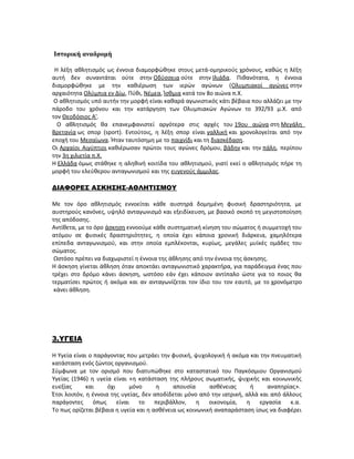 Ιστορική αναδρομή
Η λέξη αθλητισμός ως έννοια διαμορφώθηκε στους μετά-ομηρικούς χρόνους, καθώς η λέξη
αυτή δεν συναντάται ούτε στην Οδύσσεια ούτε στην Ιλιάδα. Πιθανότατα, η έννοια
διαμορφώθηκε με την καθιέρωση των ιερών αγώνων (Ολυμπιακοί αγώνες στην
αρχαιότητα Ολύμπια εν Δίω, Πύθι, Νέμεα, Ίσθμια κατά τον 8ο αιώνα π.Χ.
Ο αθλητισμός υπό αυτήν την μορφή είναι καθαρά αγωνιστικός κάτι βέβαια που αλλάζει με την
πάροδο του χρόνου και την κατάργηση των Ολυμπιακών Αγώνων το 392/93 μ.Χ. από
τον Θεοδόσιος Α'.
Ο αθλητισμός θα επανεμφανιστεί αργότερα στις αρχές του 19ου αιώνα στη Μεγάλη
Βρετανία ως σπορ (sport). Εντούτοις, η λέξη σπορ είναι γαλλική και χρονολογείται από την
εποχή του Μεσαίωνα. Ήταν ταυτόσημη με το παιχνίδι και τη διασκέδαση.
Οι Αρχαίοι Αιγύπτιοι καθιέρωσαν πρώτοι τους αγώνες δρόμου, βάδην και την πάλη, περίπου
την 3η χιλιετία π.Χ.
Η Ελλάδα όμως στάθηκε η αληθινή κοιτίδα του αθλητισμού, γιατί εκεί ο αθλητισμός πήρε τη
μορφή του ελεύθερου ανταγωνισμού και της ευγενούς άμμιλας.
ΔΙΑΦΟΡΕΣ ΑΣΚΗΣΗΣ-ΑΘΛΗΤΙΣΜΟΥ
Με τον όρο αθλητισμός εννοείται κάθε αυστηρά δομημένη φυσική δραστηριότητα, με
αυστηρούς κανόνες, υψηλό ανταγωνισμό και εξειδίκευση, με βασικό σκοπό τη μεγιστοποίηση
της απόδοσης.
Αντίθετα, με το όρο άσκηση εννοούμε κάθε συστηματική κίνηση του σώματος ή συμμετοχή του
ατόμου σε φυσικές δραστηριότητες, η οποία έχει κάποια χρονική διάρκεια, χαμηλότερα
επίπεδα ανταγωνισμού, και στην οποία εμπλέκονται, κυρίως, μεγάλες μυϊκές ομάδες του
σώματος.
Ωστόσο πρέπει να διαχωριστεί η έννοια της άθλησης από την έννοια της άσκησης.
Η άσκηση γίνεται άθληση όταν αποκτάει ανταγωνιστικό χαρακτήρα, για παράδειγμα ένας που
τρέχει στο δρόμο κάνει άσκηση, ωστόσο εάν έχει κάποιον αντίπαλο ώστε για το ποιος θα
τερματίσει πρώτος ή ακόμα και αν ανταγωνίζεται τον ίδιο του τον εαυτό, με το χρονόμετρο
κάνει άθληση.
3.ΥΓΕΙΑ
Η Υγεία είναι ο παράγοντας που μετράει την φυσική, ψυχολογική ή ακόμα και την πνευματική
κατάσταση ενός ζώντος οργανισμού.
Σύμφωνα με τον ορισμό που διατυπώθηκε στο καταστατικό του Παγκόσμιου Οργανισμού
Υγείας (1946) η υγεία είναι «η κατάσταση της πλήρους σωματικής, ψυχικής και κοινωνικής
ευεξίας και όχι μόνο η απουσία ασθένειας ή αναπηρίας».
Έτσι λοιπόν, η έννοια της υγείας, δεν αποδίδεται μόνο από την ιατρική, αλλά και από άλλους
παράγοντες όπως είναι το περιβάλλον, η οικονομία, η εργασία κ.α.
Το πως ορίζεται βέβαια η υγεία και η ασθένεια ως κοινωνική αναπαράσταση ίσως να διαφέρει
 