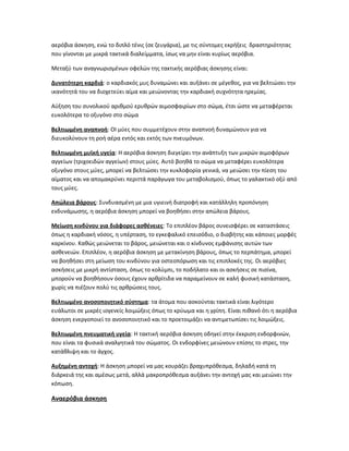 αερόβια άσκηση, ενώ το διπλό τένις (σε ζευγάρια), με τις σύντομες εκρήξεις δραστηριότητας
που γίνονται με μικρά τακτικά διαλείμματα, ίσως να μην είναι κυρίως αερόβια.
Μεταξύ των αναγνωρισμένων οφελών της τακτικής αερόβιας άσκησης είναι:
Δυνατότερη καρδιά: ο καρδιακός μυς δυναμώνει και αυξάνει σε μέγεθος, για να βελτιώσει την
ικανότητά του να διοχετεύει αίμα και μειώνοντας την καρδιακή συχνότητα ηρεμίας.
Αύξηση του συνολικού αριθμού ερυθρών αιμοσφαιρίων στο σώμα, έτσι ώστε να μεταφέρεται
ευκολότερα το οξυγόνο στο σώμα
Βελτιωμένη αναπνοή: ΟΙ μύες που συμμετέχουν στην αναπνοή δυναμώνουν για να
διευκολύνουν τη ροή αέρα εντός και εκτός των πνευμόνων.
Βελτιωμένη μυϊκή υγεία: Η αερόβια άσκηση διεγείρει την ανάπτυξη των μικρών αιμοφόρων
αγγείων (τριχοειδών αγγείων) στους μύες. Αυτό βοηθά το σώμα να μεταφέρει ευκολότερα
οξυγόνο στους μύες, μπορεί να βελτιώσει την κυκλοφορία γενικά, να μειώσει την πίεση του
αίματος και να απομακρύνει περιττά παράγωγα του μεταβολισμού, όπως το γαλακτικό οξύ από
τους μύες.
Απώλεια βάρους: Συνδυασμένη με μια υγιεινή διατροφή και κατάλληλη προπόνηση
ενδυνάμωσης, η αερόβια άσκηση μπορεί να βοηθήσει στην απώλεια βάρους.
Μείωση κινδύνου για διάφορες ασθένειες: Το επιπλέον βάρος συνεισφέρει σε καταστάσεις
όπως η καρδιακή νόσος, η υπέρταση, το εγκεφαλικό επεισόδιο, ο διαβήτης και κάποιες μορφές
καρκίνου. Καθώς μειώνεται το βάρος, μειώνεται και ο κίνδυνος εμφάνισης αυτών των
ασθενειών. Επιπλέον, η αερόβια άσκηση με μετακίνηση βάρους, όπως το περπάτημα, μπορεί
να βοηθήσει στη μείωση του κινδύνου για οστεοπόρωση και τις επιπλοκές της. Οι αερόβιες
ασκήσεις με μικρή αντίσταση, όπως το κολύμπι, το ποδήλατο και οι ασκήσεις σε πισίνα,
μπορούν να βοηθήσουν όσους έχουν αρθρίτιδα να παραμείνουν σε καλή φυσική κατάσταση,
χωρίς να πιέζουν πολύ τις αρθρώσεις τους.
Βελτιωμένο ανοσοποιητικό σύστημα: τα άτομα που ασκούνται τακτικά είναι λιγότερο
ευάλωτοι σε μικρές ιογενείς λοιμώξεις όπως το κρύωμα και η γρίπη. Είναι πιθανό ότι η αερόβια
άσκηση ενεργοποιεί το ανοσοποιητικό και το προετοιμάζει να αντιμετωπίσει τις λοιμώξεις.
Βελτιωμένη πνευματική υγεία: Η τακτική αερόβια άσκηση οδηγεί στην έκκριση ενδορφινών,
που είναι τα φυσικά αναλγητικά του σώματος. Οι ενδορφίνες μειώνουν επίσης το στρες, την
κατάθλιψη και το άγχος.
Αυξημένη αντοχή: Η άσκηση μπορεί να μας κουράζει βραχυπρόθεσμα, δηλαδή κατά τη
διάρκειά της και αμέσως μετά, αλλά μακροπρόθεσμα αυξάνει την αντοχή μας και μειώνει την
κόπωση.
Αναερόβια άσκηση
 
