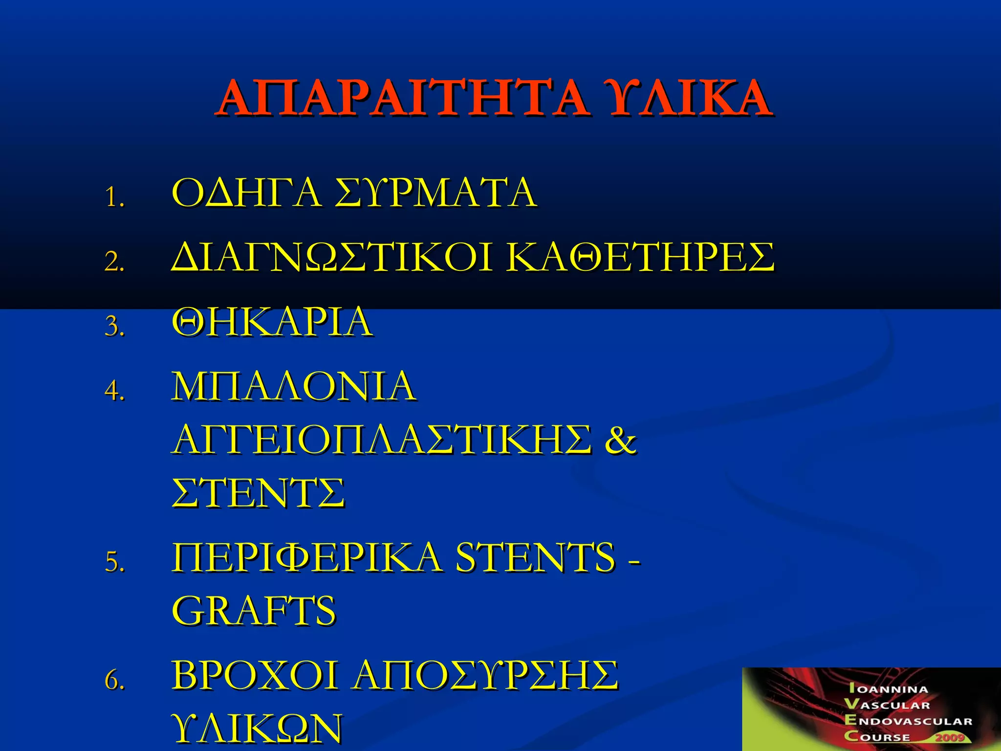ΑΠΑΡΑΙΤΗΤΑ ΥΛΙΚΑΑΠΑΡΑΙΤΗΤΑ ΥΛΙΚΑ
1.1. ΟΔΗΓΑ ΣΥΡΜΑΤΑΟΔΗΓΑ ΣΥΡΜΑΤΑ
2.2. ΔΙΑΓΝΩΣΤΙΚΟΙ ΚΑΘΕΤΗΡΕΣΔΙΑΓΝΩΣΤΙΚΟΙ ΚΑΘΕΤΗΡΕΣ
3.3. ΘΗΚΑΡΙΑΘΗΚΑΡΙΑ
4.4. ΜΠΑΛΟΝΙΑΜΠΑΛΟΝΙΑ
ΑΓΓΕΙΟΠΛΑΣΤΙΚΗΣΑΓΓΕΙΟΠΛΑΣΤΙΚΗΣ &&
ΣΤΕΝΤΣΣΤΕΝΤΣ
5.5. ΠΕΡΙΦΕΡΙΚΑΠΕΡΙΦΕΡΙΚΑ STENTS -STENTS -
GRAFTSGRAFTS
6.6. ΒΡΟΧΟΙ ΑΠΟΣΥΡΣΗΣΒΡΟΧΟΙ ΑΠΟΣΥΡΣΗΣ
ΥΛΙΚΩΝΥΛΙΚΩΝ
 