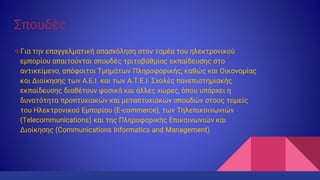 Σπουδές
Για την επαγγελματική απασχόληση στον τομέα του ηλεκτρονικού
εμπορίου απαιτούνται σπουδές τριτοβάθμιας εκπαίδευσης στο
αντικείμενο, απόφοιτοι Τμημάτων Πληροφορικής, καθώς και Οικονομίας
και Διοίκησης των Α.Ε.Ι. και των Α.Τ.Ε.Ι. Σχολές πανεπιστημιακής
εκπαίδευσης διαθέτουν φυσικά και άλλες χώρες, όπου υπάρχει η
δυνατότητα προπτυχιακών και μεταπτυχιακών σπουδών στους τομείς
του Ηλεκτρονικού Εμπορίου (E-commerce), των Τηλεπικοινωνιών
(Telecommunications) και της Πληροφορικής Επικοινωνιών και
Διοίκησης (Communications Informatics and Management)
 