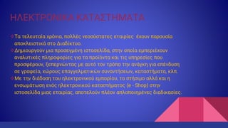 ΗΛΕΚΤΡΟΝΙΚΑ ΚΑΤΑΣΤΗΜΑΤΑ
Τα τελευταία χρόνια, πολλές νεοσύστατες εταιρίες έχουν παρουσία
αποκλειστικά στο Διαδίκτυο.
Δημιουργούν μια προσεγμένη ιστοσελίδα, στην οποία εμπεριέχουν
αναλυτικές πληροφορίες για τα προϊόντα και τις υπηρεσίες που
προσφέρουν, ξεπερνώντας με αυτό τον τρόπο την ανάγκη για επένδυση
σε γραφεία, χώρους επαγγελματικών συναντήσεων, καταστήματα, κλπ.
Με την διάδοση του ηλεκτρονικού εμπορίου, το στήσιμο αλλά και η
ενσωμάτωση ενός ηλεκτρονικού καταστήματος (e - Shop) στην
ιστοσελίδα μιας εταιρίας, αποτελούν πλέον απλοποιημένες διαδικασίες.
 