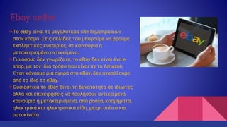 Ebay seller
Το eBay είναι το μεγαλύτερο site δημοπρασιών
στον κόσμο. Στις σελίδες του μπορούμε να βρούμε
εκπληκτικές ευκαιρίες, σε καινούρια ή
μεταχειρισμένα αντικείμενα.
Για όσους δεν γνωρίζετε, το eBay δεν είναι ένα e-
shop, με τον ίδιο τρόπο που είναι πχ το Amazon.
Όταν κάνουμε μια αγορά στο eBay, δεν αγοράζουμε
από το ίδιο το eBay.
Ουσιαστικά το eBay δίνει τη δυνατότητα σε ιδιώτες
αλλά και επιχειρήσεις να πουλήσουν αντικείμενα
καινούρια ή μεταχειρισμένα, από ρούχα, κοσμήματα,
ηλεκτρικά και ηλεκτρονικά είδη, μέχρι σπίτια και
αυτοκίνητα.
 