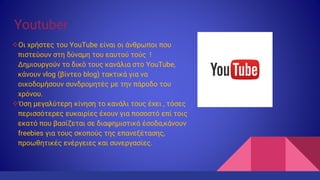 Youtuber
Οι χρήστες του YouTube είναι οι άνθρωποι που
πιστεύουν στη δύναμη του εαυτού τούς !
Δημιουργούν το δικό τους κανάλια στο YouTube,
κάνουν vlog (βίντεο blog) τακτικά για να
οικοδομήσουν συνδρομητές με την πάροδο του
χρόνου.
Όση μεγαλύτερη κίνηση το κανάλι τους έχει , τόσες
περισσότερες ευκαιρίες έχουν για ποσοστό επί τοις
εκατό που βασίζεται σε διαφημιστικά έσοδα,κάνουν
freebies για τους σκοπούς της επανεξέτασης,
προωθητικές ενέργειες και συνεργασίες.
 