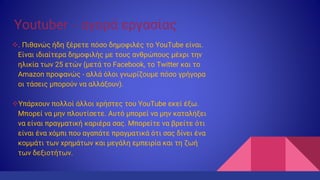 Youtuber – αγορά εργασίας
. Πιθανώς ήδη ξέρετε πόσο δημοφιλές το YouTube είναι.
Είναι ιδιαίτερα δημοφιλής με τους ανθρώπους μέχρι την
ηλικία των 25 ετών (μετά το Facebook, το Twitter και το
Amazon προφανώς - αλλά όλοι γνωρίζουμε πόσο γρήγορα
οι τάσεις μπορούν να αλλάξουν).
Υπάρχουν πολλοί άλλοι χρήστες του YouTube εκεί έξω.
Μπορεί να μην πλουτίσετε. Αυτό μπορεί να μην καταλήξει
να είναι πραγματική καριέρα σας. Μπορείτε να βρείτε ότι
είναι ένα χόμπι που αγαπάτε πραγματικά ότι σας δίνει ένα
κομμάτι των χρημάτων και μεγάλη εμπειρία και τη ζωή
των δεξιοτήτων.
 