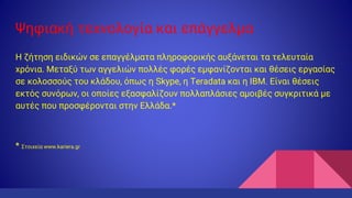 Ψηφιακή τεχνολογία και επάγγελμα
H ζήτηση ειδικών σε επαγγέλματα πληροφορικής αυξάνεται τα τελευταία
χρόνια. Μεταξύ των αγγελιών πολλές φορές εμφανίζονται και θέσεις εργασίας
σε κολοσσούς του κλάδου, όπως η Skype, η Teradata και η ΙΒΜ. Είναι θέσεις
εκτός συνόρων, οι οποίες εξασφαλίζουν πολλαπλάσιες αμοιβές συγκριτικά με
αυτές που προσφέρονται στην Ελλάδα.*
* Στοιχεία www.kariera.gr
 