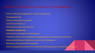 Κατάλογος επαγγελμάτων σχετικά με την πληροφορική:
• Ειδικός ανάπτυξης εφαρμογών κινητής τηλεφωνίας.
• Προγραμματιστής
• Ειδικός ανάπτυξης λογισμικού.
• Αναλυτής συστημάτων
• Σχεδιαστής ή μηχανικός δικτύων
• Υπεύθυνος Διαδικτύου
• Σχεδιαστής ενοποιημένων συστημάτων.
• Υπεύθυνος ποιότητας ή ασφάλειας πληροφοριακών συστημάτων και δικτύων
• Διαχειριστής βάσεων δεδομένων και κέντρων δεδομένων.
• Μηχανικός υλικού (hardware engineer)
• Ειδικός εφαρμογής ελέγχων στην ανάπτυξη λογισμικού και την εγκατάσταση υλικού
 