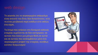 web design
Το γεγονός ότι το συγκεκριμένο επάγγελμα
είναι ανοιχτό του δίνει δύο δυνατότητες: είτε
να είναι μια βασική πηγή εσόδων είτε απλώς
ένα χόμπι.
Τα άτομα που ανήκουν στο δυναμικό κάποιας
εταιρίας χωρίζονται σε δύο κατηγορίες: σε
αυτούς που έχουν μια μόνιμη θέση σε αυτήν
και σε αυτούς που αναλαμβάνουν μόνο ένα
συγκεκριμένο project της εταιρίας, συνήθως
κατόπιν διαγωνισμού
 