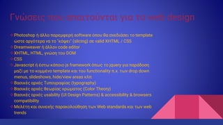 Γνώσεις που απαιτούνται για το web design
Photoshop ή άλλο παρεμφερή software όπου θα σχεδιάσει το template
ώστε αργότερα να το "κόψει" (slicing) σε valid XHTML / CSS
Dreamweaver ή άλλον code editor
XHTML, HTML, γνώση του DOM
CSS
Javascript ή έστω κάποιο js framework όπως το jquery για παράδοση
μαζί με το κομμένο template και του functionality π.χ. των drop down
menus, slideshows, hide/view areas κλπ
Βασικές αρχές Τυπογραφίας (typography)
Βασικές αρχές θεωρίας χρώματος (Color Theory)
Βασικές αρχές usability (UI Design Patterns) & accessibility & browsers
compatibility
Μελέτη και συνεχής παρακολούθηση των Web standards και των web
trends
 
