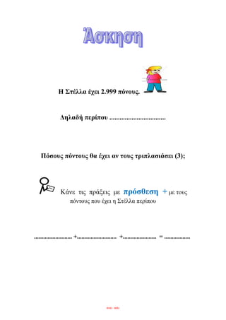 Η ΢ηέιια έρεη 2.999 πόλνπο.
Γειαδή πεξίπνπ .................................
Πόζνπο πόληνπο ζα έρεη αλ ηνπο ηξηπιαζηάζεη (3);
Κάλε ηηο πξάμεηο κε πξόζζεζε + κε ηνπο
πόληνπο πνπ έρεη ε ΢ηέιια πεξίπνπ
......................... +.......................... +...................... = .................
eva - edu
 