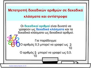 Για να γράψουμε έναν δεκαδικό αριθμό ως
δεκαδικό κλάσμα, γράφουμε όλο τον αριθμό,
χωρίς την υποδιαστολή, στη θέση
του αριθμητή και στη θέση
του παρονομαστή γράφουμε τον αριθμό 1 με
τόσα μηδενικά όσα ήταν τα δεκαδικά ψηφία του
αριθμού.
Ο αριθμός 3,5 γίνεται:
αριθμητής 35
παρανομαστής 10
35
10
 