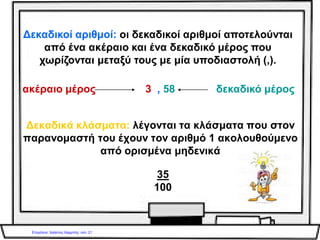 .
Για να γράψουμε ένα δεκαδικό κλάσμα ως
δεκαδικό αριθμό, γράφουμε μόνο τον
αριθμητή του και χωρίζουμε με υποδιαστολή
τόσα δεκαδικά ψηφία, όσα μηδενικά είχε ο
παρονομαστής.
Ο αριθμός 35
10
3,5γίνεται:
 