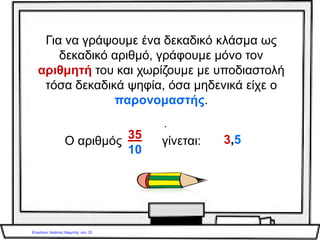 Δεκαδικά κλάσματα –
δεκαδικοί αριθμοί
• Η μονάδα (το 1) γράφεται σαν δεκαδικό
κλάσμα 10 ή 100 ή 1000
10 100 1000
• Η μονάδα μπορεί να γραφτεί επίσης σαν
γινόμενο με δεκαδικό αριθμό
10 * 0,1 ή 100 * 0,01 κτλ
Γιάννης Φερεντίνος
 