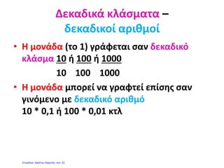 http://mathitiskaidaskalos.blogspot.gr
ΔΕΚΑΔΙΚΟΙ ΑΡΙΘΜΟΙ
Οι δεκαδικοί αριθμοί αποτελούνται από δύο μέρη:
 Το μέρος πού βρίσκεται μπροστά (αριστερά) από την υποδιαστολή
(ακέραιο μέρος) και
 Το μέρος που βρίσκεται πίσω (δεξιά) από την υποδιαστολή (δεκαδικό
μέρος).
20 , 639
ακέραιο δεκαδικό
μέρος μέρος
Το ακέραιο μέρος μου δείχνει πόσες ακέραιες (ολόκληρες ) μονάδες
έχω πάρει.
Το δεκαδικό μέρος μου δείχνει:
1. σε πόσα μέρη έχω χωρίσει την ακέραια μονάδα και
2. πόσα μέρη έχω πάρει.
Αν μετά την υποδιαστολή έχω ένα ψηφίο, σημαίνει ότι έχω
χωρίσει την ακέραια μονάδα σε 10 ίσα μέρη.
Αν μετά την υποδιαστολή έχω δύο ψηφία σημαίνει πως την έχω
χωρίσει σε 100 ίσα μέρη.
Αν μετά την υποδιαστολή έχω τρία ψηφία σημαίνει πως την έχω
χωρίσει σε 1000 ίσα μέρη κ.τ.λ.
ΑΞΙΑ ΘΕΣΗΣ ΨΗΦΙΩΝ
Ο αριθμός 1432, 582 έχει:
χιλιάδες εκατοντάδες δεκάδες μονάδες δέκατα εκατοστά χιλιοστά
1 4 3 2 , 5 8 2
ΠΩΣ ΔΙΑΒΑΖΩ ΤΟΥΣ ΔΕΚΑΔΙΚΟΥΣ ΑΡΙΘΜΟΥΣ
Διαβάζω πρώτα το ακέραιο μέρος. Την υποδιαστολή τη διαβάζω
<<και>>. Αν το δεκαδικό μέρος έχει ένα ψηφίο το διαβάζω δέκατα. Αν το
δεκαδικό μέρος έχει δύο ψηφία το διαβάζω εκατοστά. Αν το δεκαδικό
μέρος έχει τρία ψηφία το διαβάζω χιλιοστά κ.τ.λ.
π.χ. 12,3 διαβάζω 12 και 3 δέκατα .
125,26 διαβάζω 125 και 26 εκατοστά.
1245,024 διαβάζω 1245 και 24 χιλιοστά.
 