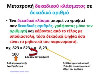 http://mathitiskaidaskalos.blogspot.gr
ΑΣΚΗΣΗ.: Να γράψεις από πόσες εκατοντάδες, δεκάδες, και μονάδες αποτελείται το
ακέραιο μέρος και από πόσα δέκατα, εκατοστά και χιλιοστά αποτελείται το δεκαδικό μέρος
κάθε αριθμού, όπως στα παραδείγματα.
Α κ έ ρ α ι ο Μ έ ρ
ο ς Δ ε κ α δ ι κ ό Μ έ ρ ο ς Ονομασία αριθμού
Αριθμός Εκατ
οντάδ
ες
Δεκά
δες
Μο
νά
δες
Δέκατα Εκατο
στά
Χιλιοστ
ά
15,307 1 5, 3 0 7 Δεκαπέντε και τριακόσια
επτά χιλιοστά
3,12 3, 1 2 Τρία και δώδεκα εκατοστά
305,206
0,04
1,04
1,004
11,4
114,004
17,406
174,06
174,6
2,009
20,9
200,9
209,09
90,09
1. Γράψε τους παρακάτω δεκαδικούς:
 4 και 15 εκατοστά ……………..
 12 και 5 χιλιοστά ……………...
 126 και 7 δέκατα ……………..
2. Διάβασε τους παρακάτω δεκαδικούς:
 4,36 ………………………………..
 12,04………………………………..
 125,004……………………………..
 1,2…………………………………...
 