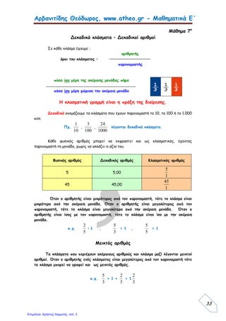 Αρβανιτίδης Θεόδωρος, www.atheo.gr - Μαθηματικά Ε΄
35
Ένας αριθμός μπορεί να γραφεί και ως δεκαδικός βάζοντας στο τέλος
υποδιαστολή και όσο μηδενικά χρειάζεται, χωρίς να αλλάξει η αξία του.
π.χ. 6 = 6,0 = 6,00 = 6,000 κλπ.
Πώς μετατρέπω ένα δεκαδικό αριθμό σε δεκαδικό κλάσμα
πχ. Έχω τους παρακάτω δεκαδικούς αριθμούς : 2,5 , 12,23 και 1,456.
2,5 =
10
25
12,23 =
100
1223
1,456 =
1000
1456
Πώς μετατρέπω ένα δεκαδικό κλάσμα σε δεκαδικό αριθμό
Πχ. Έχω τα δεκαδικά κλάσματα
10
45
,
100
24
και
1000
250
.
10
45
= 4,5
100
24
= 0,24
1000
250
= 0,250
Πώς μπορεί να γραφεί μία μέτρηση
Για παράδειγμα, αν το μήκος του θρανίου μου είναι 1 μέτρο και 25 εκατοστά, μπορώ
να γράψω αυτή τη μέτρηση ως εξής :
Για να μετατρέψω ένα δεκαδικό αριθμό σε δεκαδικό κλάσμα κάνω το εξής :
 Γράφω τη γραμμή του κλάσματος και τοποθετώ στη θέση του
αριθμητή τον δεκαδικό αριθμό χωρίς τον υποδιαστολή.
 Ως παρονομαστή γράφω το 10, 100 ή 1.000, ανάλογα με τα
δεκαδικά ψηφία που έχει ο δεκαδικός αριθμός.
Για να μετατρέψω ένα δεκαδικό κλάσμα σε δεκαδικό αριθμό κάνω τα εξής :
 Γράφω τον αριθμητή του δεκαδικού κλάσματος.
 Μετράω τα μηδενικά που έχει ο παρονομαστής.
 Όσα είναι τα μηδενικά, τόσα είναι και τα δεκαδικά ψηφία που έχει ο
αριθμός. Μετράω από το τέλος προς την αρχή και χωρίζω με
υποδιαστολή.
Μια μέτρηση μπορεί να γραφεί με διάφορους τρόπους. Μπορεί να γραφεί ως
συμμιγής αριθμός, ως δεκαδικός αριθμός, ως δεκαδικό κλάσμα, ως φυσικός αριθμός
και ως μεικτός αριθμός.
 