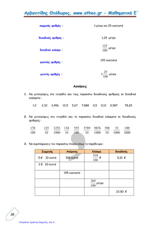 Αρβανιτίδης Θεόδωρος, www.atheo.gr - Μαθηματικά Ε΄
 
38
9. Γράψε με δεκαδικό κλάσμα και δεκαδικό αριθμό τι μέρος της ακέραιης μονάδας είναι
χρωματισμένο και τι μέρος αχρωμάτιστο :
…………… ……………
…………… ……………
10.Μετέτρεψε τους μεικτούς αριθμούς σε κλάσματα και τα καταχρηστικά κλάσματα
(αριθμητής μεγαλύτερος του παρονομαστή) σε μεικτούς αριθμούς :
5
6
4
= ……………………
8
25
= ……………….
7
8
3
= …………………...
5
34
= ……………….
4
4
2
= ……………………
9
46
= ……………….
5
8
1
= ……………………
8
73
= …………………
 