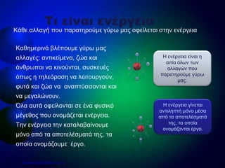 • Καθημερινά βλέπουμε γύρω μας
αλλαγές: αντικείμενα, ζώα και
άνθρωποι να κινούνται, συσκευές
όπως η τηλεόραση να λειτουργούν,
φυτά και ζώα να αναπτύσσονται και
να μεγαλώνουν.
• Όλα αυτά οφείλονται σε ένα φυσικό
μέγεθος που ονομάζεται ενέργεια.
Την ενέργεια την καταλαβαίνουμε
μόνο από τα αποτελέσματά της, τα
οποία ονομάζουμε έργο.
Κάθε αλλαγή που παρατηρούμε γύρω μας οφείλεται στην ενέργεια
Τι είναι ενέργεια
Η ενέργεια γίνεται
αντιληπτή μόνο μέσα
από τα αποτελέσματά
της, τα οποία
ονομάζονται έργο.
Η ενέργεια είναι η
αιτία όλων των
αλλαγών που
παρατηρούμε γύρω
μας.
Επιμέλεια: Χρήστος Χαρμπής σελ. 18
 