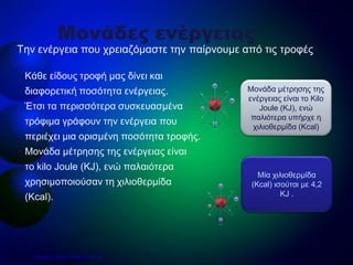 • Κάθε είδους τροφή μας δίνει και
διαφορετική ποσότητα ενέργειας.
Έτσι τα περισσότερα συσκευασμένα
τρόφιμα γράφουν την ενέργεια που
περιέχει μια ορισμένη ποσότητα τροφής.
• Μονάδα μέτρησης της ενέργειας είναι
το kilo Joule (KJ), ενώ παλαιότερα
χρησιμοποιούσαν τη χιλιοθερμίδα
(Kcal).
Την ενέργεια που χρειαζόμαστε την παίρνουμε από τις τροφές
Μονάδες ενέργειας
Μία χιλιοθερμίδα
(Kcal) ισούται με 4,2
KJ .
Μονάδα μέτρησης της
ενέργειας είναι το Kilo
Joule (KJ), ενώ
παλιότερα υπήρχε η
χιλιοθερμίδα (Kcal)
Επιμέλεια: Χρήστος Χαρμπής σελ. 22
 