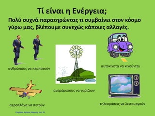 Τί είναι η Ενέργεια;
Πολύ συχνά παρατηρώντας τι συμβαίνει στον κόσμο
γύρω μας, βλέπουμε συνεχώς κάποιες αλλαγές.
ανθρώπους να περπατούν
αυτοκίνητα να κινούνται
αεροπλάνα να πετούν τηλεοράσεις να λειτουργούν
ανεμόμυλους να γυρίζουν
Επιμέλεια: Χρήστος Χαρμπής σελ. 24
 
