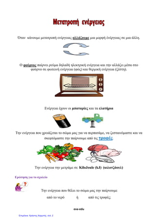 eva-edu
Όταν κάνουμε μετατροπή ενέργειας αλλάζουμε μια μορφή ένέργειας σε μια άλλη.
Ο φούρνος παίρνει ρεύμα δηλαδή ηλεκτρική ενέργεια και την αλλάζει μέσα στο
φούρνο σε φωτεινή ενέργεια (φώς) και θερμική ενέργεια (ζέστη).
Ενέργεια έχουν οι μπαταρίες και τα ελατήρια
Την ενέργεια που χρειάζεται το σώμα μας για να περπατάμε, να ζεσταινόμαστε και να
σκεφτόμαστε την παίρνουμε από τις τροφές.
Την ενέργεια την μετράμε σε KiloJoule (kJ) (κιλοτζάουλ)
Ερώτηση για το σχολείο
Την ενέργεια που θέλει το σώμα μας την παίρνουμε
από το νερό ή από τις τροφές;
Επιμέλεια: Χρήστος Χαρμπής σελ. 2
 