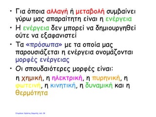 • Για όποια αλλαγή ή μεταβολή συμβαίνει
γύρω μας απαραίτητη είναι η ενέργεια
• Η ενέργεια δεν μπορεί να δημιουργηθεί
ούτε να εξαφανιστεί
• Τα «πρόσωπα» με τα οποία μας
παρουσιάζεται η ενέργεια ονομάζονται
μορφές ενέργειας
• Οι σπουδαιότερες μορφές είναι:
η χημική, η ηλεκτρική, η πυρηνική, η
φωτεινή, η κινητική, η δυναμική και η
θερμότητα
Επιμέλεια: Χρήστος Χαρμπής σελ. 38
 