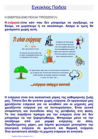Εγκύκλιος Παιδεία
Η ΕΝΕΡΓΕΙΑ ΕΧΕΙ ΠΟΛΛΑ "ΠΡΟΣΩΠΑ"(1)
Η ενέργεια είναι κάτι που δεν μπορούμε να αγγίξουμε, να
δούμε, να μυρίσουμε ή να ακούσουμε. Ακόμα κι εμείς θα
χανόμαστε χωρίς αυτή.
Η ενέργεια είναι ένα ουσιαστικό μέρος της καθημερινής ζωής
μας. Τίποτα δεν θα γινόταν χωρίς ενέργεια. Οι οργανισμοί μας
χρειάζονται ενέργεια για να κινηθούν και οι μηχανές μας
χρειάζονται ενέργεια για να λειτουργήσουν. Είναι γενικά
απαραίτητη και συνοδεύει όλες τις μεταβολές στη φύση.
Το πιο παράξενο πράγμα για την ενέργεια είναι ότι δεν
μπορούμε να την ξεφορτωθούμε. Μπορούμε μόνο να την
αλλάξουμε από μια μορφή ενέργειας σε άλλη.
Παραδείγματος χάριν, μια λάμπα φωτισμού μετατρέπει την
ηλεκτρική ενέργεια σε φωτεινή και θερμική ενέργεια.
Ένα αυτοκίνητο αλλάζει τη χημική ενέργεια σε κινητική.
Επιμέλεια: Χρήστος Χαρμπής σελ. 3
 