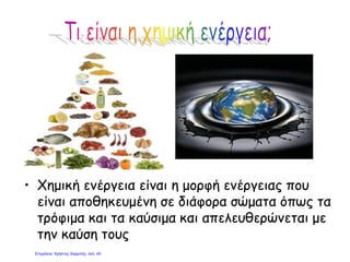 • Χημική ενέργεια είναι η μορφή ενέργειας που
είναι αποθηκευμένη σε διάφορα σώματα όπως τα
τρόφιμα και τα καύσιμα και απελευθερώνεται με
την καύση τους
Επιμέλεια: Χρήστος Χαρμπής σελ. 40
 