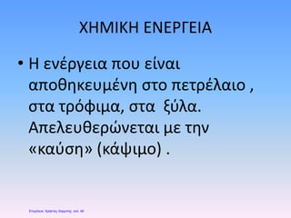 ΧΗΜΙΚΗ ΕΝΕΡΓΕΙΑ
• Η ενέργεια που είναι
αποθηκευμένη στο πετρέλαιο ,
στα τρόφιμα, στα ξύλα.
Απελευθερώνεται με την
«καύση» (κάψιμο) .
Επιμέλεια: Χρήστος Χαρμπής σελ. 49
 