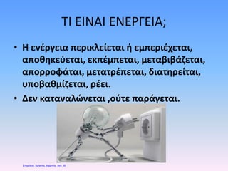 ΤΙ ΕΙΝΑΙ ΕΝΕΡΓΕΙΑ;
• Η ενέργεια περικλείεται ή εμπεριέχεται,
αποθηκεύεται, εκπέμπεται, μεταβιβάζεται,
απορροφάται, μετατρέπεται, διατηρείται,
υποβαθμίζεται, ρέει.
• Δεν καταναλώνεται ,ούτε παράγεται.
Επιμέλεια: Χρήστος Χαρμπής σελ. 65
 
