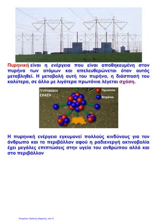 Πυρηνική είναι η ενέργεια που είναι αποθηκευμένη στον
πυρήνα των ατόμων και απελευθερώνεται όταν αυτός
μεταβληθεί. Η μεταβολή αυτή του πυρήνα, η διάσπασή του
καλύτερα, σε άλλο με λιγότερα πρωτόνια λέγεται σχάση.
Η πυρηνική ενέργεια εγκυμονεί πολλούς κινδύνους για τον
άνθρωπο και το περιβάλλον αφού η ραδιενεργή ακτινοβολία
έχει μεγάλες επιπτώσεις στην υγεία του ανθρώπου αλλά και
στο περιβάλλον
Επιμέλεια: Χρήστος Χαρμπής σελ. 6
 