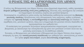 O ΡΟΛΟΣ ΤΗΣ ΦΙΛΑΡΜΟΝΙΚΗΣ ΤΟΥ ΔΗΜΟΥ
ΝΕΣΤΟΥ
◦ Ο ρόλος της Φιλαρμονικής του Δήμου Νέστου είναι εξαιρετικά σημαντικός, καθώς προσφέρει
δωρεάν μαθήματα μουσικής στους/στις μαθητές/ες, δίνοντάς τους ταυτόχρονα την ευκαιρία
να συμμετέχουν σε ποικίλες γιορτές και μουσικά δρώμενα.
◦ Συγκεκριμένα, οι μαθητές/ες μέσω αυτής της διαδικασίας καθίστανται κοινωνοί της βασικής
μουσικής παιδείας, διευρύνοντας τους πνευματικούς τους ορίζοντες, καθώς η μουσική
ενισχύει την κριτική σκέψη, τη συναισθηματική και κοινωνική ανάπτυξη των παιδιών. Η
εκμάθηση ενός μουσικού οργάνου, όπως και η συμμετοχή στο μουσικό σύνολο διαπλάθει την
προσωπικότητα των μαθητών/ιών.
◦ Η κατάκτηση των μουσικών δεξιοτήτων πραγματοποιείται συμμετοχικά, ενεργητικά και
βιωματικά, με αποτέλεσμα την εσωτερίκευση όχι μόνο των μουσικών εννοιών αλλά και της
μουσικής κουλτούρας σε ένα βαθύτερο επίπεδο.
Συνεπώς, οι Φιλαρμονικές και ειδικότερα η Φιλαρμονική του Δήμου Νέστου είναι σημείο
αναφοράς ως προς την τοπική μουσική εκπαίδευση των μαθητών/ιών, αποτελώντας με αυτόν
τον τρόπο φορέα πολιτισμού, φορέα πολιτιστικής κληρονομιάς.
 