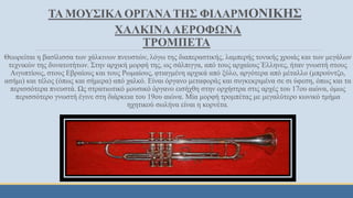 ΤΑ ΜΟΥΣΙΚΑ ΟΡΓΑΝΑΤΗΣ ΦΙΛΑΡΜΟΝΙΚΗΣ
ΧΑΛΚΙΝΑΑΕΡΟΦΩΝΑ
ΤΡΟΜΠΕΤΑ
Θεωρείται η βασίλισσα των χάλκινων πνευστών, λόγω της διαπεραστικής, λαμπερής τονικής χροιάς και των μεγάλων
τεχνικών της δυνατοτήτων. Στην αρχική μορφή της, ως σάλπιγγα, από τους αρχαίους Έλληνες, ήταν γνωστή στους
Αιγυπτίους, στους Εβραίους και τους Ρωμαίους, φτιαγμένη αρχικά από ξύλο, αργότερα από μέταλλο (μπρούντζο,
ασήμι) και τέλος (όπως και σήμερα) από χαλκό. Είναι όργανο μεταφοράς και συγκεκριμένα σε σι ύφεση, όπως και τα
περισσότερα πνευστά. Ως στρατιωτικό μουσικό όργανο εισήχθη στην ορχήστρα στις αρχές του 17ου αιώνα, όμως
περισσότερο γνωστή έγινε στη διάρκεια του 19ου αιώνα. Μία μορφή τρομπέτας με μεγαλύτερο κωνικό τμήμα
ηχητικού σωλήνα είναι η κορνέτα.
 