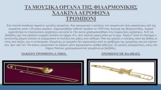 ΤΑ ΜΟΥΣΙΚΑ ΟΡΓΑΝΑΤΗΣ ΦΙΛΑΡΜΟΝΙΚΗΣ
ΧΑΛΚΙΝΑΑΕΡΟΦΩΝΑ
ΤΡΟΜΠΟΝΙ
Στα ιταλικά trombone σημαίνει «μεγάλη τρομπέτα». Και πραγματικά ο σωλήνας του τρομπονιού είναι μακρύτερος από της
τρομπέτας κατά 1,50 μέτρο περίπου. Δημιουργήθηκε πιθανόν περίπου το 1450 στην περιοχή της Βουργουνδίας. Αρχικά
εμφανίστηκε σε στρατιωτικές ορχήστρες και κατά το 16ο αιώνα χρησιμοποιήθηκε στις συμφωνικές ορχήστρες. Αντί για
βαλβίδες έχει ένα επιπλέον κομμάτι σωλήνα σε σχήμα «U», που σύρεται μπρος-πίσω με το χέρι. Χάρη σ’ αυτό το σύστημα ο
εκτελεστής μπορεί εύκολα να αυξομειώσει το σωλήνα στο μήκος που επιθυμεί. Όσο πιο μακρύς ο σωλήνας τόσο πιο βαθιές οι
νότες που παίζει, και το αντίστροφο. Επομένως το τρομπόνι δεν παρουσίαζε ποτέ το πρόβλημα της τρομπέτας και του κόρνου
που, πριν από τον 19ο αιώνα, μπορούσαν να παίξουν μόνο περιορισμένο αριθμό φθόγγων. Σε μερικές φιλαρμονικές, όπως στο
Δήμου Νέστου, χρησιμοποιούνται τρομπόνια με βαλβίδες.
ΟΛΚΩΤΟ ΤΡΟΜΠΟΝΙ (Α TIRO) ΤΡΟΜΠΟΝΙ ΜΕ ΒΑΛΒΙΔΕΣ
 