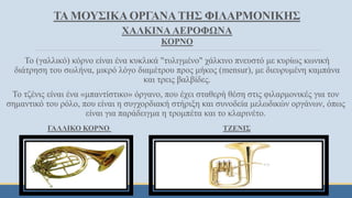 ΤΑ ΜΟΥΣΙΚΑ ΟΡΓΑΝΑΤΗΣ ΦΙΛΑΡΜΟΝΙΚΗΣ
ΧΑΛΚΙΝΑ ΑΕΡΟΦΩΝΑ
ΚΟΡΝΟ
Το (γαλλικό) κόρνο είναι ένα κυκλικά "τυλιγμένο" χάλκινο πνευστό με κυρίως κωνική
διάτρηση του σωλήνα, μικρό λόγο διαμέτρου προς μήκος (mensur), με διευρυμένη καμπάνα
και τρεις βαλβίδες.
Το τζένις είναι ένα «μπαντίστικο» όργανο, που έχει σταθερή θέση στις φιλαρμονικές για τον
σημαντικό του ρόλο, που είναι η συγχορδιακή στήριξη και συνοδεία μελωδικών οργάνων, όπως
είναι για παράδειγμα η τρομπέτα και το κλαρινέτο.
ΓΑΛΛΙΚΟ ΚΟΡΝΟ ΤΖΕΝΙΣ
 