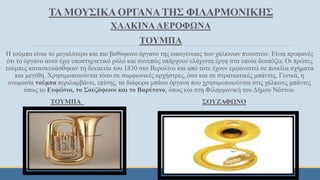 ΧΑΛΚΙΝΑ ΑΕΡΟΦΩΝΑ
ΤΟΥΜΠΑ
Η τούμπα είναι το μεγαλύτερο και πιο βαθύφωνο όργανο της οικογένειας των χάλκινων πνευστών. Είναι προφανές
ότι το όργανο αυτό έχει υποστηρικτικό ρόλο και συνεπώς υπάρχουν ελάχιστα έργα στα οποία δεσπόζει. Οι πρώτες
τούμπες κατασκευάσθηκαν τη δεκαετία του 1830 στο Βερολίνο και από τότε έχουν εμφανιστεί σε ποικίλα σχήματα
και μεγέθη. Χρησιμοποιούνται τόσο σε συμφωνικές ορχήστρες, όσο και σε στρατιωτικές μπάντες. Γενικά, η
ονομασία τούμπα περιλαμβάνει, επίσης, τα διάφορα μπάσα όργανα που χρησιμοποιούνται στις χάλκινες μπάντες
όπως το Ευφώνιο, το Σουζάφωνο και το Βαρύτονο, όπως και στη Φιλαρμονική του Δήμου Νέστου.
ΤΟΥΜΠΑ ΣΟΥΖΑΦΩΝΟ
ΤΑ ΜΟΥΣΙΚΑ ΟΡΓΑΝΑΤΗΣ ΦΙΛΑΡΜΟΝΙΚΗΣ
 