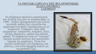 ΤΑ ΜΟΥΣΙΚΑΟΡΓΑΝΑΤΗΣ ΦΙΛΑΡΜΟΝΙΚΗΣ
ΞΥΛΙΝΑΑΕΡΟΦΩΝΑ
ΣΑΞΟΦΩΝΟ
Το σαξόφωνο αποτελεί ευρεσιτεχνία
του Αντόλφ Σαξ που το κατασκεύασε το
1840. Ανήκει καταχρηστικά στα ξύλινα
πνευστά, καθώς έχει γλωττίδα και
μηχανισμό κλειδιών, ομοιάζοντας με το
κλαρινέτο. Υπάρχουν επτά είδη
σαξοφώνου: σοπρανίνο, σοπράνο, άλτο,
τενόρο, βαρύτονο, μπάσο και κόντρα
μπάσο. To σαξόφωνο είναι το "νεότερο"
όργανο μεταξύ εκείνων που αποτελούν
σήμερα τις ορχήστρες. Είναι ένα
όργανο κατάλληλο για ορχήστρες και
μπάντες, ενώ είναι άρρηκτα δεμένο με
τη μουσική Τζαζ.
 