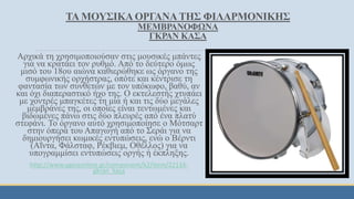 ΤΑ ΜΟΥΣΙΚΑΟΡΓΑΝΑΤΗΣ ΦΙΛΑΡΜΟΝΙΚΗΣ
ΜΕΜΒΡΑΝΟΦΩΝΑ
ΓΚΡΑΝ ΚΑΣΑ
Αρχικά τη χρησιμοποιούσαν στις μουσικές μπάντες
για να κρατάει τον ρυθμό. Από το δεύτερο όμως
μισό του 18ου αιώνα καθιερώθηκε ως όργανο της
συμφωνικής ορχήστρας, οπότε και κέντρισε τη
φαντασία των συνθετών με τον υπόκωφο, βαθύ, αν
και όχι διαπεραστικό ήχο της. Ο εκτελεστής χτυπάει
με χοντρές μπαγκέτες τη μία ή και τις δύο μεγάλες
μεμβράνες της, οι οποίες είναι τεντωμένες και
βιδωμένες πάνω στις δύο πλευρές από ένα πλατύ
στεφάνι. Το όργανο αυτό χρησιμοποίησε ο Μότσαρτ
στην όπερά του Απαγωγή από το Σεράι για να
δημιουργήσει κωμικές εντυπώσεις, ενώ ο Βέρντι
(Αΐντα, Φάλσταφ, Ρέκβιεμ, Οθέλλος) για να
υπογραμμίσει εντυπώσεις οργής ή έκπληξης.
http://www.ygeiaonline.gr/component/k2/item/22116-
gkran_kasa
 
