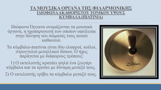 ΤΑ ΜΟΥΣΙΚΑΟΡΓΑΝΑΤΗΣ ΦΙΛΑΡΜΟΝΙΚΗΣ
ΙΔΙΟΦΩΝΑΑΚΑΘΟΡΙΣΤΟΥ ΤΟΝΙΚΟΥ ΥΨΟΥΣ
ΚΥΜΒΑΛΑ (ΠΙΑΤΙΝΙΑ)
Ιδιόφωνα Όργανα ονομάζονται τα μουσικά
όργανα, η ηχοπαραγωγή των οποίων οφείλεται
στην δόνηση του σώματός τους αυτού
καθαυτού.
Τα κύμβαλα-πιατίνια είναι δύο ελαφροί, κοίλοι,
στρογγυλοί μεταλλικοί δίσκοι. Ο ήχος
παράγεται με διάφορους τρόπους:
1) Ο εκτελεστής κρατάει ψηλά ένα ζευγάρι
κύμβαλα και τα κρούει με δύναμη μεταξύ τους.
2) Ο εκτελεστής τρίβει τα κύμβαλα μεταξύ τους.
 