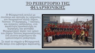 ΤΟ ΡΕΠΕΡΤΟΡΙΟ ΤΗΣ
ΦΙΛΑΡΜΟΝΙΚΗΣ
Η Φιλαρμονική εκτελεί με
συνέπεια και επιτυχία τις υπηρεσίες
του διευρυμένου πλέον Δήμου
Νέστου: 19 περιφορές, 7 τακτικές
και έκτακτες εκδηλώσεις, ενώ
παράλληλα προσκαλείται σε
περιφορές και φεστιβάλ
Φιλαρμονικών πέραν των ορίων
του Δήμου Νέστου παρουσιάζοντας
ένα ολοένα αυξανόμενο και
εμπλουτισμένο ρεπερτόριο.
Σε αυτό το σημείο η Φιλαρμονική
θα παίξει ένα εμβατήριο παρέλασης.
 