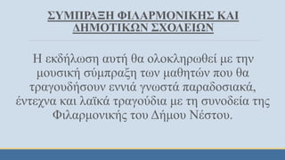 ΣΥΜΠΡΑΞΗ ΦΙΛΑΡΜΟΝΙΚΗΣ ΚΑΙ
ΔΗΜΟΤΙΚΩΝ ΣΧΟΛΕΙΩΝ
Η εκδήλωση αυτή θα ολοκληρωθεί με την
μουσική σύμπραξη των μαθητών που θα
τραγουδήσουν εννιά γνωστά παραδοσιακά,
έντεχνα και λαϊκά τραγούδια με τη συνοδεία της
Φιλαρμονικής του Δήμου Νέστου.
 