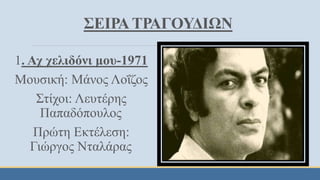 ΣΕΙΡΑ ΤΡΑΓΟΥΔΙΩΝ
1. Αχ χελιδόνι μου-1971
Μουσική: Μάνος Λοΐζος
Στίχοι: Λευτέρης
Παπαδόπουλος
Πρώτη Εκτέλεση:
Γιώργος Νταλάρας
 