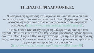 ΤΙ ΕΙΝΑΙ ΟΙ ΦΙΛΑΡΜΟΝΙΚΕΣ
Φιλαρμονικές ή μπάντες ονομάζονται τα μουσικά σύνολα που
συνήθως λειτουργούν στα πλαίσια των Ο.Τ.Α. (Οργανισμοί Τοπικής
Αυτοδιοίκησης) ή των στρατιωτικών σωμάτων και σωμάτων
ασφαλείας (https://www.musicportal.gr/bands/?lang=el).
Το New Grove Dictionary ορίζει τη Φιλαρμονική σαν όρο που
«χρησιμοποιείται ευρέως για να περιγράψει μουσικούς οργανισμούς»,
ενώ το Oxford English Dictionary υπογραμμίζει την ελληνική ρίζα της
λέξης και την ορίζει σαν «αυτόν που αγαπάει την αρμονία, πρόσωπο ή
οργανισμό αφιερωμένο στη μουσική»
(http://www.tch.gr/default.aspx?lang=el-GR&page=30).
 